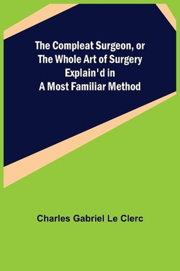 The Compleat Surgeon, or the Whole Art of Surgery Explain'd in a Most Familiar Method The Compleat Surgeon, or the Whole Art of Surgery Explain'd in a Most Familiar Method