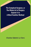 The Compleat Surgeon, or the Whole Art of Surgery Explain'd in a Most Familiar Method The Compleat Surgeon, or the Whole Art of Surgery Explain'd in a Most Familiar Method